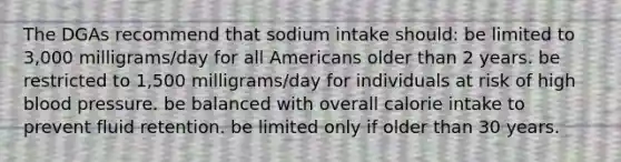 The DGAs recommend that sodium intake should: be limited to 3,000 milligrams/day for all Americans older than 2 years. be restricted to 1,500 milligrams/day for individuals at risk of high blood pressure. be balanced with overall calorie intake to prevent fluid retention. be limited only if older than 30 years.