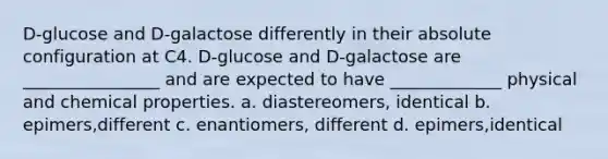 D-glucose and D-galactose differently in their absolute configuration at C4. D-glucose and D-galactose are ________________ and are expected to have _____________ physical and chemical properties. a. diastereomers, identical b. epimers,different c. enantiomers, different d. epimers,identical