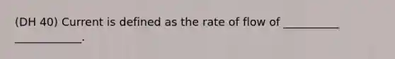 (DH 40) Current is defined as the rate of flow of __________ ____________.