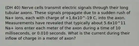 (DH 40) Nerve cells transmit electric signals through their long tubular axons. These signals propagate due to a sudden rush of Na+ ions, each with charge of +1.6x10^-19 C, into the axon. Measurements have revealed that typically about 5.6x10^11 Na+ ions enter each meter of the axon during a time of 10 milliseconds, or 0.010 seconds. What is the current during their inflow of charge in a meter of axon?