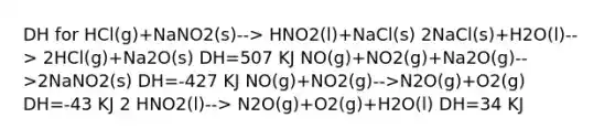 DH for HCl(g)+NaNO2(s)--> HNO2(l)+NaCl(s) 2NaCl(s)+H2O(l)--> 2HCl(g)+Na2O(s) DH=507 KJ NO(g)+NO2(g)+Na2O(g)-->2NaNO2(s) DH=-427 KJ NO(g)+NO2(g)-->N2O(g)+O2(g) DH=-43 KJ 2 HNO2(l)--> N2O(g)+O2(g)+H2O(l) DH=34 KJ