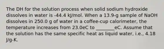 The DH for the solution process when solid sodium hydroxide dissolves in water is -44.4 kJ/mol. When a 13.9-g sample of NaOH dissolves in 250.0 g of water in a coffee-cup calorimeter, the temperature increases from 23.0eC to ________eC. Assume that the solution has the same specific heat as liquid water, i.e., 4.18 J/g-K.