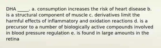 DHA _____. a. consumption increases the risk of heart disease b. is a structural component of muscle c. derivatives limit the harmful effects of inflammatory and oxidation reactions d. is a precursor to a number of biologically active compounds involved in blood pressure regulation e. is found in large amounts in the retina