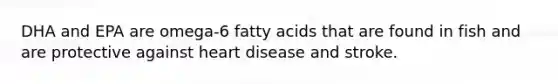 DHA and EPA are omega-6 fatty acids that are found in fish and are protective against heart disease and stroke.