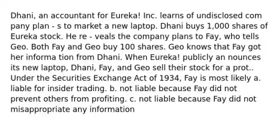 Dhani, an accountant for Eureka! Inc. learns of undisclosed com pany plan - s to market a new laptop. Dhani buys 1,000 shares of Eureka stock. He re - veals the company plans to Fay, who tells Geo. Both Fay and Geo buy 100 shares. Geo knows that Fay got her informa tion from Dhani. When Eureka! publicly an nounces its new laptop, Dhani, Fay, and Geo sell their stock for a prot.. Under the Securities Exchange Act of 1934, Fay is most likely a. liable for insider trading. b. not liable because Fay did not prevent others from profiting. c. not liable because Fay did not misappropriate any information