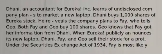 Dhani, an accountant for Eureka! Inc. learns of undisclosed com pany plan - s to market a new laptop. Dhani buys 1,000 shares of Eureka stock. He re - veals the company plans to Fay, who tells Geo. Both Fay and Geo buy 100 shares. Geo knows that Fay got her informa tion from Dhani. When Eureka! publicly an nounces its new laptop, Dhani, Fay, and Geo sell their stock for a prot. Under the Securities Ex change Act of 1934, Fay is most likely