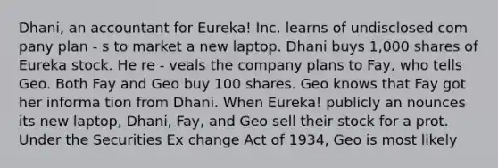 Dhani, an accountant for Eureka! Inc. learns of undisclosed com pany plan - s to market a new laptop. Dhani buys 1,000 shares of Eureka stock. He re - veals the company plans to Fay, who tells Geo. Both Fay and Geo buy 100 shares. Geo knows that Fay got her informa tion from Dhani. When Eureka! publicly an nounces its new laptop, Dhani, Fay, and Geo sell their stock for a prot. Under the Securities Ex change Act of 1934, Geo is most likely