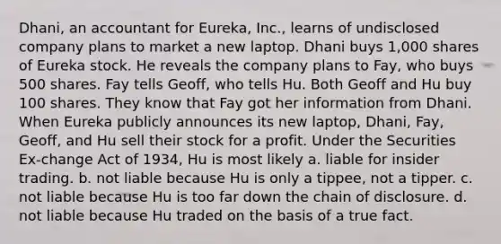 Dhani, an accountant for Eureka, Inc., learns of undisclosed company plans to market a new laptop. Dhani buys 1,000 shares of Eureka stock. He reveals the company plans to Fay, who buys 500 shares. Fay tells Geoff, who tells Hu. Both Geoff and Hu buy 100 shares. They know that Fay got her information from Dhani. When Eureka publicly announces its new laptop, Dhani, Fay, Geoff, and Hu sell their stock for a profit. Under the Securities Ex-change Act of 1934, Hu is most likely a. ​liable for insider trading. b. ​not liable because Hu is only a tippee, not a tipper. c. ​not liable because Hu is too far down the chain of disclosure. d. ​not liable because Hu traded on the basis of a true fact.