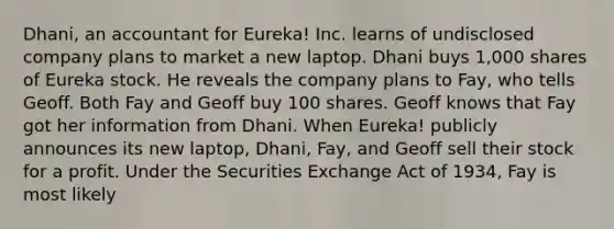 Dhani, an accountant for Eureka! Inc. learns of undisclosed company plans to market a new laptop. Dhani buys 1,000 shares of Eureka stock. He reveals the company plans to Fay, who tells Geoff. Both Fay and Geoff buy 100 shares. Geoff knows that Fay got her information from Dhani. When Eureka! publicly announces its new laptop, Dhani, Fay, and Geoff sell their stock for a profit. Under the Securities Exchange Act of 1934, Fay is most likely