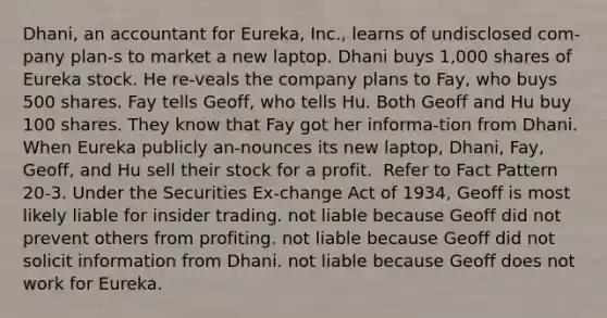 Dhani, an accountant for Eureka, Inc., learns of undisclosed com-pany plan-s to market a new laptop. Dhani buys 1,000 shares of Eureka stock. He re-veals the company plans to Fay, who buys 500 shares. Fay tells Geoff, who tells Hu. Both Geoff and Hu buy 100 shares. They know that Fay got her informa-tion from Dhani. When Eureka publicly an-nounces its new laptop, Dhani, Fay, Geoff, and Hu sell their stock for a profit. ​ ​Refer to Fact Pattern 20-3. Under the Securities Ex-change Act of 1934, Geoff is most likely ​liable for insider trading. ​not liable because Geoff did not prevent others from profiting. ​not liable because Geoff did not solicit information from Dhani. ​not liable because Geoff does not work for Eureka.