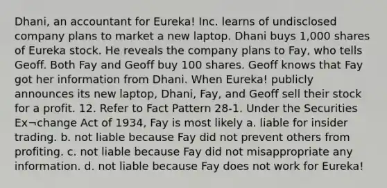 Dhani, an accountant for Eureka! Inc. learns of undisclosed company plans to market a new laptop. Dhani buys 1,000 shares of Eureka stock. He reveals the company plans to Fay, who tells Geoff. Both Fay and Geoff buy 100 shares. Geoff knows that Fay got her information from Dhani. When Eureka! publicly announces its new laptop, Dhani, Fay, and Geoff sell their stock for a profit. 12. Refer to Fact Pattern 28-1. Under the Securities Ex¬change Act of 1934, Fay is most likely a. liable for insider trading. b. not liable because Fay did not prevent others from profiting. c. not liable because Fay did not misappropriate any information. d. not liable because Fay does not work for Eureka!