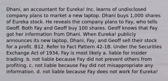 Dhani, an accountant for Eureka! Inc. learns of undisclosed company plans to market a new laptop. Dhani buys 1,000 shares of Eureka stock. He reveals the company plans to Fay, who tells Geoff. Both Fay and Geoff buy 100 shares. Geoff knows that Fay got her information from Dhani. When Eureka! publicly announces its new laptop, Dhani, Fay, and Geoff sell their stock for a profit. B12. Refer to Fact Pattern 42-1B. Under the Securities Exchange Act of 1934, Fay is most likely a. liable for <a href='https://www.questionai.com/knowledge/kXkX6vCVgT-insider-trading' class='anchor-knowledge'>insider trading</a>. b. not liable because Fay did not prevent others from profiting. c. not liable because Fay did not misappropriate any information. d. not liable because Fay does not work for Eureka!