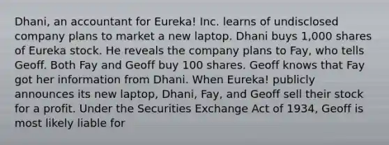 Dhani, an accountant for Eureka! Inc. learns of undisclosed company plans to market a new laptop. Dhani buys 1,000 shares of Eureka stock. He reveals the company plans to Fay, who tells Geoff. Both Fay and Geoff buy 100 shares. Geoff knows that Fay got her information from Dhani. When Eureka! publicly announces its new laptop, Dhani, Fay, and Geoff sell their stock for a profit. Under the Securities Exchange Act of 1934, Geoff is most likely liable for