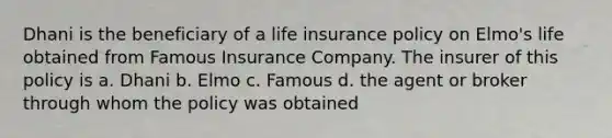 Dhani is the beneficiary of a life insurance policy on Elmo's life obtained from Famous Insurance Company. The insurer of this policy is a. Dhani b. Elmo c. Famous d. the agent or broker through whom the policy was obtained