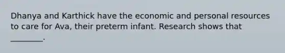 Dhanya and Karthick have the economic and personal resources to care for Ava, their preterm infant. Research shows that ________.