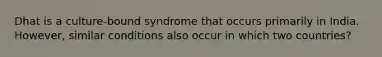 Dhat is a culture-bound syndrome that occurs primarily in India. However, similar conditions also occur in which two countries?