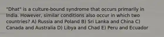 "Dhat" is a culture-bound syndrome that occurs primarily in India. However, similar conditions also occur in which two countries? A) Russia and Poland B) Sri Lanka and China C) Canada and Australia D) Libya and Chad E) Peru and Ecuador