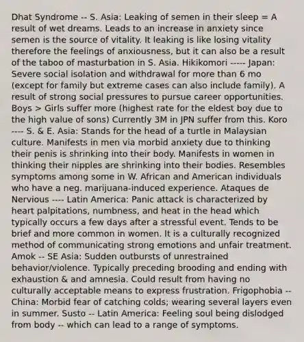 Dhat Syndrome -- S. Asia: Leaking of semen in their sleep = A result of wet dreams. Leads to an increase in anxiety since semen is the source of vitality. It leaking is like losing vitality therefore the feelings of anxiousness, but it can also be a result of the taboo of masturbation in S. Asia. Hikikomori ----- Japan: Severe social isolation and withdrawal for more than 6 mo (except for family but extreme cases can also include family). A result of strong social pressures to pursue career opportunities. Boys > Girls suffer more (highest rate for the eldest boy due to the high value of sons) Currently 3M in JPN suffer from this. Koro ---- S. & E. Asia: Stands for the head of a turtle in Malaysian culture. Manifests in men via morbid anxiety due to thinking their penis is shrinking into their body. Manifests in women in thinking their nipples are shrinking into their bodies. Resembles symptoms among some in W. African and American individuals who have a neg. marijuana-induced experience. Ataques de Nervious ---- Latin America: Panic attack is characterized by heart palpitations, numbness, and heat in the head which typically occurs a few days after a stressful event. Tends to be brief and more common in women. It is a culturally recognized method of communicating strong emotions and unfair treatment. Amok -- SE Asia: Sudden outbursts of unrestrained behavior/violence. Typically preceding brooding and ending with exhaustion & and amnesia. Could result from having no culturally acceptable means to express frustration. Frigophobia -- China: Morbid fear of catching colds; wearing several layers even in summer. Susto -- Latin America: Feeling soul being dislodged from body -- which can lead to a range of symptoms.