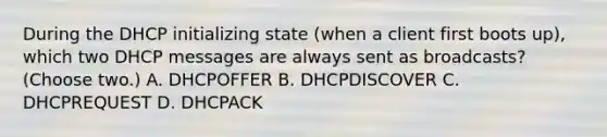 During the DHCP initializing state (when a client first boots up), which two DHCP messages are always sent as broadcasts? (Choose two.) A. DHCPOFFER B. DHCPDISCOVER C. DHCPREQUEST D. DHCPACK