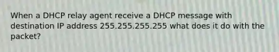 When a DHCP relay agent receive a DHCP message with destination IP address 255.255.255.255 what does it do with the packet?