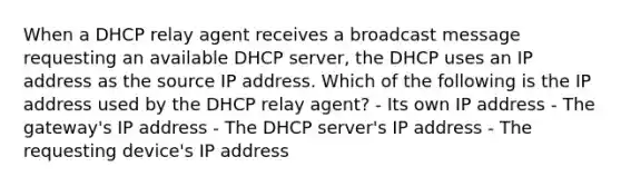 When a DHCP relay agent receives a broadcast message requesting an available DHCP server, the DHCP uses an IP address as the source IP address. Which of the following is the IP address used by the DHCP relay agent? - Its own IP address - The gateway's IP address - The DHCP server's IP address - The requesting device's IP address