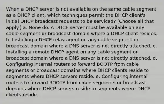 When a DHCP server is not available on the same cable segment as a DHCP client, which techniques permit the DHCP client's initial DHCP broadcast requests to be serviced? (Choose all that apply.) a. None do. A DHCP server must be available on any cable segment or broadcast domain where a DHCP client resides. b. Installing a DHCP relay agent on any cable segment or broadcast domain where a DNS server is not directly attached. c. Installing a remote DHCP agent on any cable segment or broadcast domain where a DNS server is not directly attached. d. Configuring internal routers to forward BOOTP from cable segments or broadcast domains where DHCP clients reside to segments where DHCP servers reside. e. Configuring internal routers to forward BOOTP from cable segments or broadcast domains where DHCP servers reside to segments where DHCP clients reside.