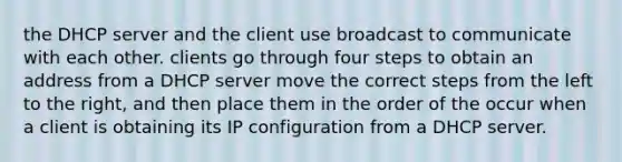 the DHCP server and the client use broadcast to communicate with each other. clients go through four steps to obtain an address from a DHCP server move the correct steps from the left to the right, and then place them in the order of the occur when a client is obtaining its IP configuration from a DHCP server.