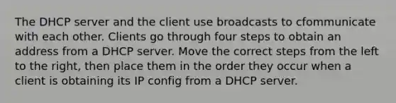 The DHCP server and the client use broadcasts to cfommunicate with each other. Clients go through four steps to obtain an address from a DHCP server. Move the correct steps from the left to the right, then place them in the order they occur when a client is obtaining its IP config from a DHCP server.