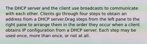 The DHCP server and the client use broadcasts to communicate with each other. Clients go through four steps to obtain an address from a DHCP server.Drag steps from the left pane to the right pane to arrange them in the order they occur when a client obtains IP configuration from a DHCP server. Each step may be used once, <a href='https://www.questionai.com/knowledge/keWHlEPx42-more-than' class='anchor-knowledge'>more than</a> once, or not at all.