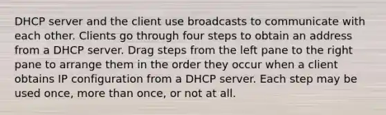 DHCP server and the client use broadcasts to communicate with each other. Clients go through four steps to obtain an address from a DHCP server. Drag steps from the left pane to the right pane to arrange them in the order they occur when a client obtains IP configuration from a DHCP server. Each step may be used once, <a href='https://www.questionai.com/knowledge/keWHlEPx42-more-than' class='anchor-knowledge'>more than</a> once, or not at all.