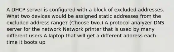 A DHCP server is configured with a block of excluded addresses. What two devices would be assigned static addresses from the excluded address range? (Choose two.) A protocol analyzer DNS server for the network Network printer that is used by many different users A laptop that will get a different address each time it boots up