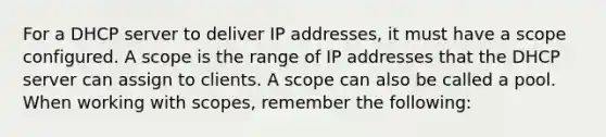 For a DHCP server to deliver IP addresses, it must have a scope configured. A scope is the range of IP addresses that the DHCP server can assign to clients. A scope can also be called a pool. When working with scopes, remember the following: