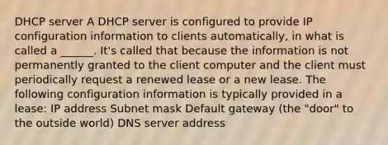 DHCP server A DHCP server is configured to provide IP configuration information to clients automatically, in what is called a ______. It's called that because the information is not permanently granted to the client computer and the client must periodically request a renewed lease or a new lease. The following configuration information is typically provided in a lease: IP address Subnet mask Default gateway (the "door" to the outside world) DNS server address