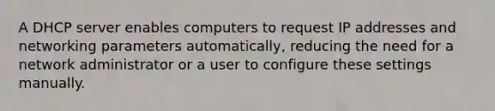 A DHCP server enables computers to request IP addresses and networking parameters automatically, reducing the need for a network administrator or a user to configure these settings manually.