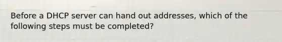 Before a DHCP server can hand out addresses, which of the following steps must be completed?