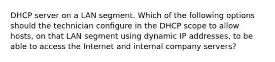 DHCP server on a LAN segment. Which of the following options should the technician configure in the DHCP scope to allow hosts, on that LAN segment using dynamic IP addresses, to be able to access the Internet and internal company servers?