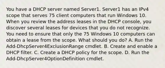 You have a DHCP server named Server1. Server1 has an IPv4 scope that serves 75 client computers that run Windows 10. When you review the address leases in the DHCP console, you discover several leases for devices that you do not recognize. You need to ensure that only the 75 Windows 10 computers can obtain a lease from the scope. What should you do? A. Run the Add-DhcpServer4ExclusionRange cmdlet. B. Create and enable a DHCP filter. C. Create a DHCP policy for the scope. D. Run the Add-DhcpServer4OptionDefinition cmdlet.