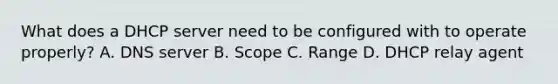 What does a DHCP server need to be configured with to operate properly? A. DNS server B. Scope C. Range D. DHCP relay agent