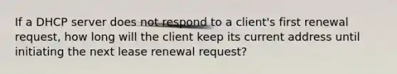 If a DHCP server does not respond to a client's first renewal request, how long will the client keep its current address until initiating the next lease renewal request?