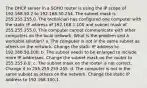 The DHCP server in a SOHO router is using the IP scope of 192.168.50.2 to 192.168.50.254. The subnet mask is 255.255.255.0. The technician has configured one computer with the static IP address of 192.168.1.100 and subnet mask of 255.255.255.0. This computer cannot communicate with other computers on the local network. What is the problem and a workable solution? a. The computer is not in the same subnet as others on the network. Change the static IP address to 192.168.50.100. b. The subnet needs to be enlarged to include more IP addresses. Change the subnet mask on the router to 255.255.0.0. c. The subnet mask on the router is not correct. Change it to 255.255.255.255. d. The computer is not in the same subnet as others on the network. Change the static IP address to 192.168.100.1.