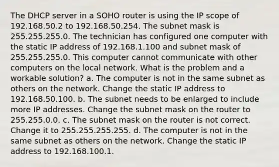 The DHCP server in a SOHO router is using the IP scope of 192.168.50.2 to 192.168.50.254. The subnet mask is 255.255.255.0. The technician has configured one computer with the static IP address of 192.168.1.100 and subnet mask of 255.255.255.0. This computer cannot communicate with other computers on the local network. What is the problem and a workable solution? a. The computer is not in the same subnet as others on the network. Change the static IP address to 192.168.50.100. b. The subnet needs to be enlarged to include more IP addresses. Change the subnet mask on the router to 255.255.0.0. c. The subnet mask on the router is not correct. Change it to 255.255.255.255. d. The computer is not in the same subnet as others on the network. Change the static IP address to 192.168.100.1.