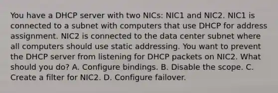 You have a DHCP server with two NICs: NIC1 and NIC2. NIC1 is connected to a subnet with computers that use DHCP for address assignment. NIC2 is connected to the data center subnet where all computers should use static addressing. You want to prevent the DHCP server from listening for DHCP packets on NIC2. What should you do? A. Configure bindings. B. Disable the scope. C. Create a filter for NIC2. D. Configure failover.