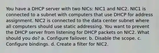 You have a DHCP server with two NICs: NIC1 and NIC2. NIC1 is connected to a subnet with computers that use DHCP for address assignment. NIC2 is connected to the data center subnet where all computers should use static addressing. You want to prevent the DHCP server from listening for DHCP packets on NIC2. What should you do? a. Configure failover. b. Disable the scope. c. Configure bindings. d. Create a filter for NIC2.