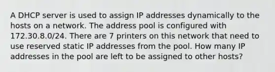 A DHCP server is used to assign IP addresses dynamically to the hosts on a network. The address pool is configured with 172.30.8.0/24. There are 7 printers on this network that need to use reserved static IP addresses from the pool. How many IP addresses in the pool are left to be assigned to other hosts?