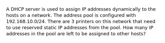 A DHCP server is used to assign IP addresses dynamically to the hosts on a network. The address pool is configured with 192.168.10.0/24. There are 3 printers on this network that need to use reserved static IP addresses from the pool. How many IP addresses in the pool are left to be assigned to other hosts?