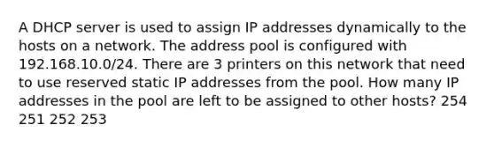 A DHCP server is used to assign IP addresses dynamically to the hosts on a network. The address pool is configured with 192.168.10.0/24. There are 3 printers on this network that need to use reserved static IP addresses from the pool. How many IP addresses in the pool are left to be assigned to other hosts? 254 251 252 253