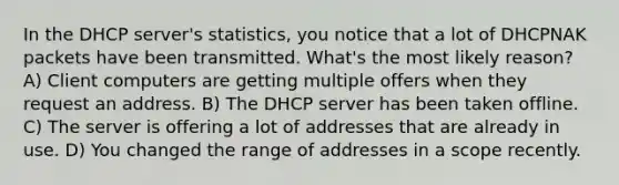 In the DHCP server's statistics, you notice that a lot of DHCPNAK packets have been transmitted. What's the most likely reason? A) Client computers are getting multiple offers when they request an address. B) The DHCP server has been taken offline. C) The server is offering a lot of addresses that are already in use. D) You changed the range of addresses in a scope recently.