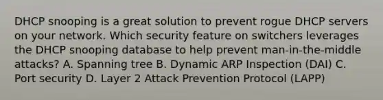 DHCP snooping is a great solution to prevent rogue DHCP servers on your network. Which security feature on switchers leverages the DHCP snooping database to help prevent man-in-the-middle attacks? A. Spanning tree B. Dynamic ARP Inspection (DAI) C. Port security D. Layer 2 Attack Prevention Protocol (LAPP)