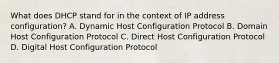 What does DHCP stand for in the context of IP address configuration? A. Dynamic Host Configuration Protocol B. Domain Host Configuration Protocol C. Direct Host Configuration Protocol D. Digital Host Configuration Protocol