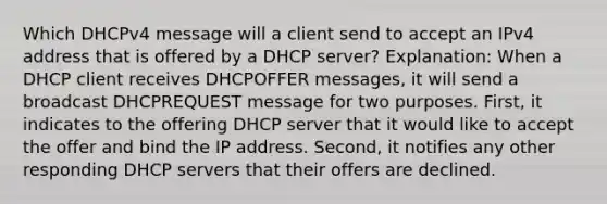 Which DHCPv4 message will a client send to accept an IPv4 address that is offered by a DHCP server? Explanation: When a DHCP client receives DHCPOFFER messages, it will send a broadcast DHCPREQUEST message for two purposes. First, it indicates to the offering DHCP server that it would like to accept the offer and bind the IP address. Second, it notifies any other responding DHCP servers that their offers are declined.